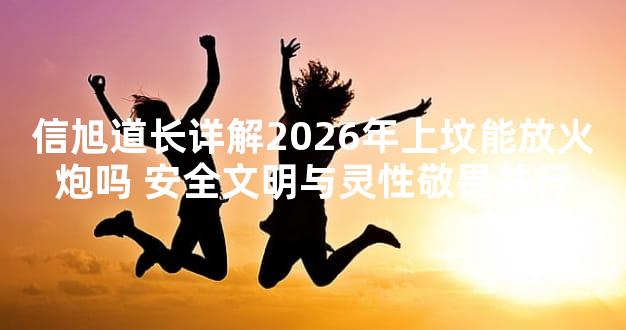 信旭道长详解2026年上坟能放火炮吗 安全文明与灵性敬畏并行